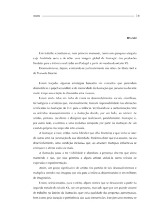 resumo |iii
RESUMO
Este trabalho constituiu-se, num primeiro momento, como uma pesquisa alargada
cuja finalidade seria a de obter uma imagem global da ilustração das produções
literárias para a infância realizadas em Portugal a partir de meados do século XX.
Desenvolveu-se, depois, centrando-se particularmente nas obras de Maria Keil e
de Manuela Bacelar.
Foram traçadas algumas estratégias baseadas em conceitos que pretendem
desmistificar o papel secundário e de menoridade da ilustração que prevaleceu durante
muito tempo em relação às chamadas artes maiores.
Foram ainda tidos em linha de conta os desenvolvimentos sociais, científicos,
tecnológicos e artísticos que, inevitavelmente, tiveram responsabilidade nas alterações
verificadas na ilustração do livro para a infância. Verificando-se a contaminação entre
os referidos desenvolvimentos e a ilustração devido, por um lado, ao número de
artistas, pintores, escultores e designers que realizavam, paralelamente, ilustração e,
por outro lado, assistimos a uma evolutiva conquista por parte da ilustração de um
estatuto próprio no campo das artes visuais.
A ilustração cresce, então, numa hibridez que dilui fronteiras e que inclui o fazer
de outras artes na construção da sua identidade. Podemos dizer que ela assume, no seu
desenvolvimento, uma condição inclusiva que, ao absorver múltiplas influências se
enriquece e afirma cada vez mais.
A ilustração passa a ter visibilidade e abandona a presença discreta que vinha
mantendo e que, por isso, permitiu a alguns artistas utilizá-la como veículo de
expressão e experimentação.
Assim, um grupo significativo de artistas tira partido de tais desenvolvimentos e
multiplica sentidos nas imagens que cria para a infância, disseminando-os em milhares
de imaginários.
Foram, seleccionados, para o efeito, alguns nomes que se destacaram a partir da
segunda metade do século XX, por um percurso, marcado quer por um grande volume
de trabalho no âmbito da ilustração, quer pela qualidade das propostas apresentadas,
bem como pela duração e persistência das suas intervenções. Este percurso mostrou-se
 