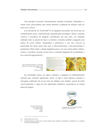 identidade e desenvolvimento |35
Tais princípios trouxeram inevitavelmente soluções inovadoras, libertadoras e,
muitas vezes, provocadoras, que vieram estimular a produção de soluções cada vez
mais ricas e críticas.
Já na década de 30, Tschichold24
vê na tipografia uma prática de escrita que era
eminentemente social, contextualizada, suportada pela tecnologia e aberta a soluções
criativas e inovadoras do tipografo (considerado, por este autor, um intérprete
mediador entre os autores do texto e os leitores). Considera também a tipografia uma
prática de escrita híbrida, interpretativa e polissémica e, por isso, inicia-se na
plasticidade das letras muito antes que os desconstrutivistas e pós-estruturalistas o
postulassem. Deste modo, o design tipográfico passa a ser uma valiosa prática retórica,
criativa e inovadora, fazendo cair por terra a centenária tipografia da invisibilidade, a
face visível do logocentrismo25
.
Fig.9 A revolução das letras: o 25 de Abril
explicado às crianças Autor: Virgílio Vieira
Il. Fedra Santos
2004
Campo das Letras
Na actualidade vemos, em alguns contextos, a tipografia ser deliberadamente
utilizada para converter significados. Assim, na fig.9 o texto impresso transmite a
mensagem codificada não só por meio do alfabeto, mas também, através do efeito
visual produzido, é capaz de criar significados simbólicos, assumindo-se no mesmo
plano da imagem.
Fig.10 O búzio de Nacar
Autor: Carlos Correia
Il. Jorge Colombo
1981
Vértice
24 TSCICHOLD, Jan (1935).
25 O logocentrismo considera que a letra impressa deve espelhar neutralidade, transparência, na condição
única do conteúdo textual.
 