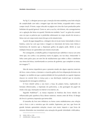 identidade e desenvolvimento |37
Na fig.12, o designer procura que a inserção do texto estabeleça uma forte relação
de cumplicidade com toda a imagem (que não tem limites, ocupando todo o nosso
campo visual). O texto, surge colocado na página em cima das luzes produzidas pelos
holofotes do quartel general. Como se, sem a sua luz, nós leitores, não conseguíssemos
ver a agitação das letras no quartel. Permite-nos também “ouvir” os gritos do coronel,
uma vez que as palavras por si proferidas sobressaem no corpo através do recurso a
letras com um corpo muito maior do que as do restante texto.
A partir de jogos tipográficos, o designer não só incute maior intensidade e ritmo à
história, como faz com que texto e imagem se relacionem de forma mais íntima e
harmoniosa de maneira que a disposição gráfica da página pode, dentre as suas
múltiplas leituras ser apreendida num mesmo enunciado.
Por conseguinte, o trabalho gráfico é responsável por sublinhar e marcar um certo
ritmo que, ora cunha a sua presença numa só página, ora nas duas, instaurando “a
linha como palco para um sem fim de malabarismos que retêm o olhar e interferem
nos ritmos de leitura, transformando os carreiros de grafemas, que compõem os textos,
em imagens”26
.
Não de menos importância para o presente estudo são alguns aspectos materiais
do livro, como a forma, o formato e a mancha gráfica do livro (disposição do texto e da
imagem), na medida em que a potencialidade do livro produzido no suporte impresso
situa-se no convite feito à criança para a sua decifração material que se encontra
impregnado de mensagens simbólicas.
O livro infantil utiliza a seu favor a força da própria forma, explorando os
formatos diferenciados, a impressão em policromia, a alta gramagem do papel do
miolo e da capa, ilustrações no interior e no exterior, etc.
Segundo Nodelman27
, as nossas respostas às histórias dos livros infantis são
influenciadas pela aparência física desses materiais, mesmo antes de lê-los. O design
do livro é a primeira impressão que temos dele.
O tamanho do livro tem influência na forma como estabelecemos uma relação
com o livro e com a narrativa que ele contém. Esperamos, por isso, que livros de
grande formato apresentem soluções visuais com maior impacto e que livros de
menores dimensões nos transmitam uma sensação de grande intimidade e delicadeza.
26 (MAIA, 2003, p. 148).
27 (NODELMAN, 1988, pp. 83-84).
 