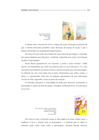 identidade e desenvolvimento |39
Fig.15 O que vestimos
Autor: Isabel Barbosa
Il. Rui Truta
1999
Desabrochar
A relação entre o formato do livro e o espaço de acção é baseada na premissa de
que o formato horizontal possibilita maior descrição do espaço da acção e que o
espaço vertical deve ser ocupado pela figura humana.
Nos livros em que existe uma relação de maior altura do que largura, o ilustrador
tem menos hipóteses para descrever o ambiente, originando uma maior concentração
do leitor na personagem.
Soares Rocha apresenta-nos, em “Joaninha à janela e outras histórias” (1980)
(fig.16), um halterofilista que exibe em primeiro plano os seus músculos e, lá a trás,
num plano mais distante um homem chama a atenção do leitor para essa personagem.
O ambiente de circo é-nos dado não só pelas indumentárias que ambos vestem, o
artista e o apresentador como por um pequeno apontamento de uma delimitação
circular do chão, sugerindo a arena ou palco da actuação.
O ilustrador aproveitou a verticalidade da folha para descrever visualmente as
personagens e, apesar da falta de espaço, conseguiu contextualizá-los. A acção passa-
se no circo.
Fig.16 Joaninha à janela e outras histórias
Autor: António Torrado
Ilustrador: Soares Rocha
1980
Livros Horizonte
Nos livros em que a ilustração ocupa as duas páginas do nosso campo visual, a
tendência é focar a relação entre as personagens e o ambiente que as rodeia (o
ambiente pode contar muito sobre a personagem). Manuela Bacelar descreve
 