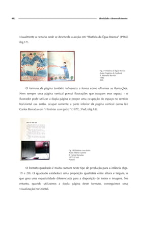 40| identidade e desenvolvimento
visualmente o cenário onde se desenrola a acção em “História da Égua Branca” (1986)
(fig.17).
Fig.17 História da Égua Branca
Autor: Eugénio de Andrade
Il. Manuela Bacelar
1986
ASA
O formato da página também influencia a forma como olhamos as ilustrações.
Nem sempre uma página vertical possui ilustrações que ocupam esse espaço - o
ilustrador pode utilizar a dupla página e propor uma ocupação do espaço no sentido
horizontal ou, então, ocupar somente a parte inferior da página vertical como fez
Carlos Barradas em “Histórias com juízo” (1977, 3ªed.) (fig.18).
Fig.18 Histórias com Juízo
Autor: Mário Castrim
Il. Carlos Barradas
1977 (3ª ed)
Plátano
O formato quadrado é muito comum neste tipo de produção para a infância (figs.
19 e 20). O quadrado estabelece uma proporção igualitária entre altura e largura, o
que gera uma espacialidade diferenciada para a disposição de textos e imagens. No
entanto, quando utilizamos a dupla página deste formato, conseguimos uma
visualização horizontal.
 