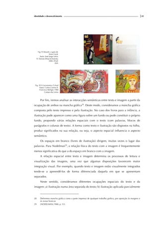 identidade e desenvolvimento |41
Fig.19 Moushi, o gato de
Anne Frank
Autor: José Jorge Letria
Il. Danuta Wojciechowska
2006 (4ªed)
ASA
Fig. 20 A Locomotiva Tchaaf
Autor: Carlos Correia Il.
Francisco Relógio 1980
Campo das Letras
Por fim, iremos analisar as interacções semânticas entre texto e imagem a partir da
ocupação de ambos na mancha gráfica28
. Deste modo, consideramos a mancha gráfica
composta pelo texto impresso e pela ilustração. No caso dos livros para a infância, a
ilustração pode aparecer como uma figura sobre um fundo ou pode constituir o próprio
fundo, propondo várias relações espaciais com o texto (com palavras, blocos de
parágrafos e colunas de texto). A forma como texto e ilustração são dispostos na folha,
produz significados na sua relação, ou seja, o aspecto espacial influencia o aspecto
semântico.
Os espaços em branco (livres de ilustração) dirigem, muitas vezes o lugar das
palavras. Para Nodelman29
, a relação física do texto com a imagem é frequentemente
menos significativa do que a do espaço em branco com a imagem.
A relação espacial entre texto e imagem determina os processos de leitura e
visualização das imagens, uma vez que algumas disposições favorecem maior
integração visual. Por exemplo, quando texto e imagem estão visualmente integrados
tende-se a apreendê-los de forma diferenciada daquela em que se apresentam
separados.
Neste sentido, consideramos diferentes ocupações espaciais do texto e da
imagem: a) ilustração numa área separada do texto; b) ilustração aplicada parcialmente
28 Definimos mancha gráfica como a parte impressa de qualquer trabalho gráfico, por oposição às margens e
às zonas brancas
29 (NODELMAN,1988, p. 53).
 