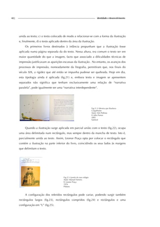 42| identidade e desenvolvimento
unida ao texto; c) o texto colocado de modo a relacionar-se com a forma da ilustração
e, finalmente, d) o texto aplicado dentro da área da ilustração.
Os primeiros livros destinados à infância propunham que a ilustração fosse
aplicada numa página separada da do texto. Nessa altura, era comum o texto ser em
maior quantidade do que a imagem, facto que associado a dificuldades técnicas de
impressão justificavam as aparições escassas da ilustração . No entanto, os avanços dos
processos de impressão, nomeadamente da litografia, permitiram que, nos finais do
século XIX, a rigidez que até então se impunha pudesse ser quebrada. Hoje em dia,
esta tipologia ainda é aplicada (fig.21) e, embora texto e imagem se apresentem
separados não significa que tenham exclusivamente uma relação de “narrativa
paralela”, pode igualmente ser uma “narrativa interdependente”.
Fig.21 A Menina que Roubava
Gargalhadas
Autor: Inês Pedrosa
Il. Júlio Pomar
2002
Quetzal
Quando a ilustração surge aplicada em parcial união com o texto (fig.22), ocupa
uma área delimitada num rectângulo, mas sempre dentro da mancha de texto. Isto é,
parcialmente unida ao texto. Assim, Leonor Praça opta por colocar o rectângulo que
contém a ilustração na parte inferior do livro, coincidindo os seus lados às margens
que delimitam o texto.
Fig.22 A janela do meu relógio
Autor: Manuel Ferreira
Il. Leonor Praça
1976
Plátano
A configuração dos referidos rectângulos pode variar, podendo surgir também
rectângulos largos (fig.23), rectângulos compridos (fig.24) e rectângulos e uma
configuração em “L” (fig.25).
 