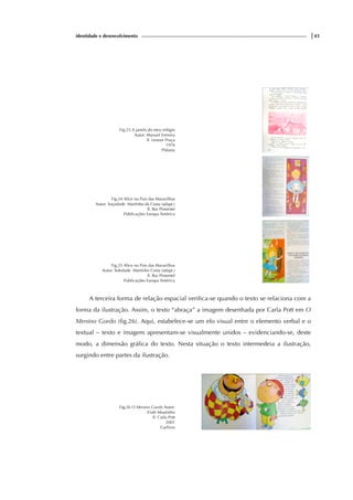 identidade e desenvolvimento |43
Fig.23 A janela do meu relógio
Autor: Manuel Ferreira
Il. Leonor Praça
1976
Plátano
Fig.24 Alice no Pais das Maravilhas
Autor: Soçedade Martinho da Costa (adapt.)
Il. Rui Pimentel
Publicações Europa América
Fig.25 Alice no Pais das Maravilhas
Autor: Soledade Martinho Costa (adapt.)
Il. Rui Pimentel
Publicações Europa América
A terceira forma de relação espacial verifica-se quando o texto se relaciona com a
forma da ilustração. Assim, o texto “abraça” a imagem desenhada por Carla Pott em O
Menino Gordo (fig.26). Aqui, estabelece-se um elo visual entre o elemento verbal e o
textual – texto e imagem apresentam-se visualmente unidos – evidenciando-se, deste
modo, a dimensão gráfica do texto. Nesta situação o texto intermedeia a ilustração,
surgindo entre partes da ilustração.
Fig.26 O Menino Gordo Autor:
Viale Moutinho
Il. Carla Pott
2001
Gailivro
 