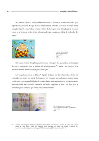 44| identidade e desenvolvimento
No entanto, o texto pode também circundar a ilustração como uma linha que
reproduz a sua forma. A capa do livro anteriormente referido é um bom exemplo desta
situação (fig.27) a ilustradora coloca o título do livro por cima da cabeça do menino
como se a linha de texto viesse reforçar pela sua curvatura a ideia de redondo, de
gordo.
Fig.27 O Menino Gordo
Autor: Viale Moutinho
Il. Carla Pott
2001
Gailivro
Um outro modelo de aplicação entre texto e imagem é a que coloca a ilustração
de fundo, ocupando toda a página até ao sangramento30
. Neste caso, o texto fica
necessariamente dentro do espaço da ilustração.
Em “Aquela nuvem e as Outras” (fig.28) ilustrado por Júlio Resende, o texto foi
colocado em bloco por cima da imagem. No entanto, ao analisarmos outras obras
verificamos que as possibilidades de colocação do texto são inúmeras, nomeadamente
pode ser colocado alinhado, centrado, em linha, seguindo a forma da ilustração à
semelhança do exemplo que fornecemos anteriormente.
Fig. 28 Aquela nuvem e as outras
Autor: Eugénio de Andrade Il. Júlio Resende
1998 (6ªed.)
ASA
30 Sangria: Toda imagem, benday ou elemento sobressalente que ultrapassa as áreas de corte. Tem função
única de não deixar filetes no trabalho após realizado as etapas de cortes e dobras. In,
http://www.artlaserdigital.com.br/?page_id=55 (consultado a 20 de Fevereiro de 2011)
 