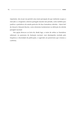 iv| resumo
importante, não só por nos permitir uma maior percepção do que realmente ocupou o
mercado e o imaginário colectivo português durante este período, como também para
justificar a pertinência do estudo particular de duas ilustradoras referidas – Maria Keil
do Amaral e Manuela Bacelar, como elementos fundamentais na definição da referida
paisagem nacional.
Esta opção deveu-se ao facto de, desde logo, o nome de ambas as ilustradoras
sobressair, no panorama da ilustração nacional, num desempenho revelado pela
frequência e diversidade de publicações, e sugerindo um pioneirismo que viríamos a
confirmar.
 