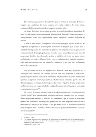identidade e desenvolvimento |45
Para concluir, gostaríamos de sublinhar que as formas de aplicação de texto e
imagem que acabamos de expor surgem, em muitas edições, de forma mista,
enriquecendo leituras, potenciando o seu poder junto do leitor.
Ao longo do tempo tem-se vindo a assistir a uma diminuição da quantidade de
texto em detrimento de um aumento de quantidade de ilustração. Progressivamente, a
ilustração deixa de ser uma eventualidade e passa a integrar a estrutura do livro e da
história.
A relação entre palavra e imagem no livro infantil português, a partir da década de
cinquenta, é explorada ao máximo pelos ilustradores e designers que, usando toda a
liberdade na disposição dos elementos tipográficos em conjunto com a imagem, criam
uma determinada disposição gráfica que é, muitas vezes, apreendida como um todo. O
progressivo domínio das dimensões gráfica e pictórica do texto por parte destes
profissionais, tem vindo a diluir os limites entre o código escrito e o código imagético,
colocando progressivamente as produções nacionais a par das mais sofisticadas
produções estrangeiras.
Não podemos esquecer ou negligenciar o facto de, neste tipo de produção, a
ilustração viver associada às criações literárias. Por isso, escritores e ilustradores,
preparam juntos leituras capazes de transformar estruturas ideais e formas mentais em
‘poemas’ [cumprindo uma função poética]. E Isabel Calado acrescenta que “ a ideia de
dialéctica jogada na relação texto-imagem, não exclui a hipótese de esta função estar
também presente nas imagens isoladas, independentes de outras linguagens associadas
à mensagem a transmitir”31
.
Na certeza de que os leitores (crianças) acedem naturalmente à poesia dos textos
visual e verbal32
sem precisarem de ultrapassar os limites impostos pela sua estrutura,
Álvaro Magalhães confirma, a partir da sua experiência, que a infância é uma etapa
poética por excelência, não enquanto género literário, mas enquanto sensibilidade e
delicadeza da percepção do mundo “A tal que torna visível o invisível (o essencial)
porque exprime não a aparência do real mas as suas pulsões fundamentais e as suas
leis mais secretas”33
.
31 (CALADO, 1994).
32 “As crianças são, pois, os fiéis depositários do poético e têm em si a poesia, mais do que a amam, como é
costume dizer. Daí a sua naturalmente boa relação com a poesia, para a qual quase sempre se manifestam
disponíveis” (MAGALHÃES, 1999).
33 (MAGALHÃES, 1999, p. 10).
 