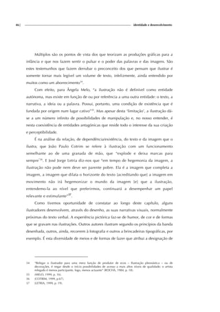 46| identidade e desenvolvimento
Múltiplos são os pontos de vista dos que teorizam as produções gráficas para a
infância e que nos fazem sentir o pulsar e o poder das palavras e das imagens. São
estes testemunhos que fazem derrubar o preconceito dos que pensam que ilustrar é
somente tornar mais legível um volume de texto, infelizmente, ainda entendido por
muitos como um aborrecimento34
.
Com efeito, para Ângela Melo, “a ilustração não é definível como entidade
autónoma, mas existe em função de ou por referência a uma outra entidade: o texto, a
narrativa, a ideia ou a palavra. Possui, portanto, uma condição de existência que é
fundada por origem num lugar cativo”35
. Mas apesar desta ‘limitação’, a ilustração dá-
se a um número infinito de possibilidades de manipulação e, no nosso entender, é
nesta coexistência de entidades antagónicas que reside todo o interesse da sua criação
e perceptibilidade.
É na análise da relação, de dependência/existência, do texto e da imagem que o
ilustra, que João Paulo Cotrim se refere à ilustração com um funcionamento
semelhante ao de uma granada de mão, que “explode e deixa marcas para
sempre”36
. E José Jorge Letria diz-nos que “em tempo de hegemonia da imagem, a
ilustração não pode nem deve ser parente pobre. Ela é a imagem que completa a
imagem, a imagem que dilata o horizonte do texto [acreditando que] a imagem em
movimento não irá hegemonizar o mundo da imagem [e] que a ilustração,
entendemo-la ao nível que preferirmos, continuará a desempenhar um papel
relevante e estimulante”37
.
Como tivemos oportunidade de constatar ao longo deste capítulo, alguns
ilustradores desenvolvem, através do desenho, as suas narrativas visuais, normalmente
próximas do texto verbal. A experiência pictórica faz-se de humor, de cor e de formas
que se gravam nas ilustrações. Outros autores ilustram segundo os princípios da banda
desenhada, outros, ainda, recorrem à fotografia e outros a brincadeiras tipográficas, por
exemplo. É esta diversidade de meios e de formas de fazer que atribui a designação de
34 “Relegar o ilustrador para uma mera função de produtor de ecos – Ilustração pleonástica – ou de
decorações, é negar desde o início possibilidades de acesso a mais altos níveis de qualidade; o artista
relegado é menos participante, logo, menos actuante” (ROCHA, 1984, p. 18).
35 (MELO, 1999, p. 16).
36 (COTRIM, 1999, p.67).
37 (LETRIA, 1999, p. 19).
 