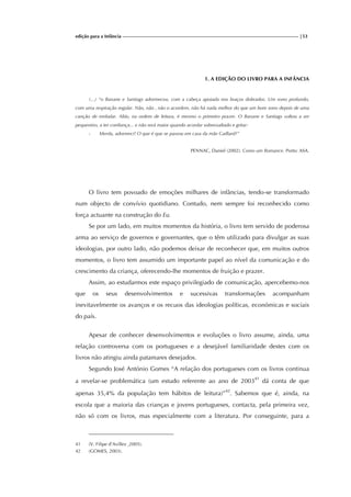 edição para a Infância |53
1. A EDIÇÃO DO LIVRO PARA A INFÂNCIA
(...) “o Banane e Santiags adormeceu, com a cabeça apoiada nos braços dobrados. Um sono profundo,
com uma respiração regular. Não, não , não o acordem, não há nada melhor do que um bom sono depois de uma
canção de embalar. Aliás, na ordem de leitura, é mesmo o primeiro prazer. O Banane e Santiags voltou a ser
pequenino, a ter confiança... e não será maior quando acordar sobressaltado e gritar:
- Merda, adormeci! O que é que se passou em casa da mãe Gaillard?”
PENNAC, Daniel (2002). Como um Romance. Porto: ASA.
O livro tem povoado de emoções milhares de infâncias, tendo-se transformado
num objecto de convívio quotidiano. Contudo, nem sempre foi reconhecido como
força actuante na construção do Eu.
Se por um lado, em muitos momentos da história, o livro tem servido de poderosa
arma ao serviço de governos e governantes, que o têm utilizado para divulgar as suas
ideologias, por outro lado, não podemos deixar de reconhecer que, em muitos outros
momentos, o livro tem assumido um importante papel ao nível da comunicação e do
crescimento da criança, oferecendo-lhe momentos de fruição e prazer.
Assim, ao estudarmos este espaço privilegiado de comunicação, apercebemo-nos
que os seus desenvolvimentos e sucessivas transformações acompanham
inevitavelmente os avanços e os recuos das ideologias políticas, económicas e sociais
do país.
Apesar de conhecer desenvolvimentos e evoluções o livro assume, ainda, uma
relação controversa com os portugueses e a desejável familiaridade destes com os
livros não atingiu ainda patamares desejados.
Segundo José António Gomes “A relação dos portugueses com os livros continua
a revelar-se problemática (um estudo referente ao ano de 200341
dá conta de que
apenas 35,4% da população tem hábitos de leitura)”42
. Sabemos que é, ainda, na
escola que a maioria das crianças e jovens portugueses, contacta, pela primeira vez,
não só com os livros, mas especialmente com a literatura. Por conseguinte, para a
41 (V. Filipe d’Avillez ,2005).
42 (GOMES, 2003).
 