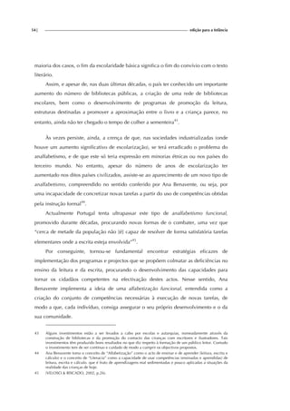 54| edição para a Infância
maioria dos casos, o fim da escolaridade básica significa o fim do convívio com o texto
literário.
Assim, e apesar de, nas duas últimas décadas, o país ter conhecido um importante
aumento do número de bibliotecas públicas, a criação de uma rede de bibliotecas
escolares, bem como o desenvolvimento de programas de promoção da leitura,
estruturas destinadas a promover a aproximação entre o livro e a criança parece, no
entanto, ainda não ter chegado o tempo de colher a sementeira43
.
Às vezes persiste, ainda, a crença de que, nas sociedades industrializadas (onde
houve um aumento significativo de escolarização), se terá erradicado o problema do
analfabetismo, e de que este só teria expressão em minorias étnicas ou nos países do
terceiro mundo. No entanto, apesar do número de anos de escolarização ter
aumentado nos ditos países civilizados, assiste-se ao aparecimento de um novo tipo de
analfabetismo, compreendido no sentido conferido por Ana Benavente, ou seja, por
uma incapacidade de concretizar novas tarefas a partir do uso de competências obtidas
pela instrução formal44
.
Actualmente Portugal tenta ultrapassar este tipo de analfabetismo funcional,
promovido durante décadas, procurando novas formas de o combater, uma vez que
“cerca de metade da população não [é] capaz de resolver de forma satisfatória tarefas
elementares onde a escrita esteja envolvida”45
.
Por conseguinte, tornou-se fundamental encontrar estratégias eficazes de
implementação dos programas e projectos que se propõem colmatar as deficiências no
ensino da leitura e da escrita, procurando o desenvolvimento das capacidades para
tornar os cidadãos competentes na efectivação destes actos. Nesse sentido, Ana
Benavente implementa a ideia de uma alfabetização funcional, entendida como a
criação do conjunto de competências necessárias à execução de novas tarefas, de
modo a que, cada indivíduo, consiga assegurar o seu próprio desenvolvimento e o da
sua comunidade.
43 Alguns investimentos estão a ser levados a cabo por escolas e autarquias, nomeadamente através da
construção de bibliotecas e da promoção do contacto das crianças com escritores e ilustradores. Tais
investimentos têm produzido bons resultados no que diz respeito à formação de um público leitor. Contudo
o investimento tem de ser contínuo e cuidado de modo a cumprir os objectivos propostos.
44 Ana Benavente toma o conceito de “Alfabetização” como o acto de ensinar e de aprender (leitura, escrita e
cálculo) e o conceito de “Literacia” como a capacidade de usar competências (ensinadas e aprendidas) de
leitura, escrita e cálculo. que é fruto de aprendizagens mal sedimentadas e pouco aplicadas a situações da
realidade das crianças de hoje.
45 (VELOSO & RISCADO, 2002, p.26).
 