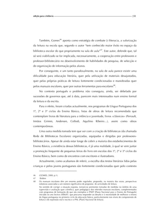 edição para a Infância |55
Também, Gomes46
aponta como estratégia de combate à iliteracia, a valorização
da leitura na escola que, segundo o autor “tem conhecido maior êxito no espaço da
biblioteca escolar do que propriamente na sala de aula”47
. Este autor, defende que, tal
só será viabilizado se for implicada, necessariamente, a cooperação entre professores e
professor-bibliotecário no desenvolvimento de habilidades de pesquisa, de selecção e
de organização de informação pelos alunos.
Por conseguinte, e um tanto paradoxalmente, na sala de aula parece existir uma
dificuldade para educação literária, quer pela utilização de materiais desajustados,
quer pelas próprias práticas de leitura fortemente condicionadas e manobradas quer
pelos manuais escolares, quer por outras ferramentas para-escolares48
.
No contexto português o problema não conseguiu, ainda, ser debelado por
sucessões de governos que, até à data, parecem mais interessados num ensino formal
da leitura e da escrita.
Para o efeito, foram criadas actualmente, nos programas de Língua Portuguesa dos
1º, 2º e 3º ciclos do Ensino Básico, listas de obras de leitura recomendada que
contemplam livros de literatura para a infância e juventude, livros «clássicos» (Perrault,
Irmãos Grimm, Andersen, Collodi, Aquilino Ribeiro…), assim como obras
contemporâneas.
Uma outra medida tomada tem que ver com a criação de bibliotecas (da chamada
Rede de Bibliotecas Escolares) organizadas, equipadas e dirigidas por professores-
bibliotecários. Apesar de ainda estar longe de cobrir a maioria dos estabelecimentos de
Ensino Básico, a existência dessas bibliotecas, é já uma realidade, à qual se vem juntar
a promoção frequente de pequenas feiras do livro em escolas dos 1º, 2º e 3º ciclos do
Ensino Básico, bem como de encontros com escritores e ilustradores.
Actualmente, como acabamos de referir, a escolha dos textos literários lidos pelas
crianças e pelos jovens portugueses são fortemente condicionadas quer pelo contexto
46 (GOMES, 2000, p.1).
47 Ibidem
48 Os manuais escolares têm um enorme poder regulador, propondo, na maioria das vezes, perspectivas
redutoras associadas a um número significativo de propostas de actividades de leitura.
No sentido de corrigir a situação exposta, tornam-se prementes tomadas de medidas no âmbito de uma
supervisão e avaliação quer científica, quer pedagógica dos referidos manuais escolares, complementados
com programas de formação de que são exemplos o PNEP [Plano Nacional para o Ensino do Português]
iniciado no ano lectivo 2006/07, que procurou responder ao desafio e à necessidade de melhorar o ensino
da língua portuguesa no primeiro ciclo da educação básica, particularmente nos níveis de compreensão de
leitura e de expressão oral e escrita e o PNL [Plano Nacional de leitura].
 