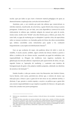 56| edição para a Infância
escolar, quer por todos os que criam e fornecem material pedagógico de apoio ao
desenvolvimento e exploração dos currículos do Ensino Básico49
.
Assistimos, pois, a um controlo por parte das editoras que comercializam os
referidos materiais, massificando, de certa forma, o gosto literário das crianças e jovens
portugueses. Evidencia-se, por um lado, uma certa dependência comercial da escola
relativamente às editoras que, mediante adopção do manual por parte da escola,
muitas vezes, recebe como “brinde” uma obra literária para a infância, por aluno. Por
outro lado, os jogos de marketing que se sobrepõem à opinião crítica de especialistas
sobre os manuais escolares e os chamados guiões de leitura das obras recomendadas
que, embora concebidos como instrumentos para ajudar a ler, conduzem
frequentemente a uma espécie de definhamento literário50
.
Face ao que acabamos de expor, não podemos deixar de referir o revés da
medalha. A escola assume, também, algum controlo das leituras infantis e juvenis e
define a existência de um cânone escolar, assumindo um papel de mediadora com
responsabilidade na filtragem das tendências mais negativas resultantes da
globalização do mercado editorial, responsáveis pelo aparecimento de obras, em que,
segundo Gomes as “operações de marketing (...) sustentam uma tentativa de
homogeneização do gosto e dos próprios modelos propostos, sobretudo nos domínios
da narrativa e da ilustração” 51
.
Estudos levados a cabo por autores como Ana Benavente, José António Gomes,
Garcia Barreto, entre outros, permitem-nos afirmar que, o número de alunos cuja
educação para a leitura e para o gosto de ler tem início no seu ambiente familiar, é
diminuto. E que, perante o cenário exposto, a escola e as políticas que a gerem têm
uma enorme responsabilidade no que respeita às questões de literacia e do gosto pela
leitura das camadas mais jovens portuguesas.
49 Referimo-nos, nomeadamente, a manuais escolares e fichas de leitura e de actividades - ferramentas para-
escolares.
50 As fichas de leitura associadas aos manuais escolares são, muitas vezes, «receitas» de leitura encaradas
como únicas e universais e não concorrem, em geral, para o desenvolvimento do pensamento divergente e
para leituras polissémicas. Deste modo os leitores desenvolverão tão somente a leitura na competência para
responder a questionários sobre os textos lidos, podendo, no limite, sentirem-se desobrigados de lerem a
obra, refugiando-se no guia de leitura, substituindo a viajem pela consulta do mapa.
51 (GOMES, 2000).
 