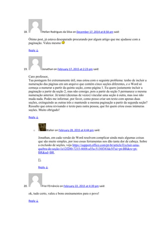 18. Hellan Rodrigues da Silva on December 17, 2014 at 8:58 am said:
Ótimo post, já estava desesperado procurando por algum artigo que me ajudasse com a
paginação. Valeu mesmo
Reply ↓
19. Jonathan on February 17, 2015 at 2:23 pm said:
Caro professor,
Tua postagem foi extremamente útil, mas estou com o seguinte problema: tenho de incluir a
numeração das páginas em um arquivo que contém cinco seções diferentes, e o Word só
começa a numerar a partir da quinta seção, como página 1. Eu quero justamente incluir a
paginação a partir da seção 2, mas não consigo, pois a partir da seção 5 permanece a mesma
numeração anterior. Já tentei (dezenas de vezes) vincular uma seção à outra, mas isso não
muda nada. Podes me informar, por favor, como posso criar um texto com apenas duas
seções, extinguindo as outras três e mantendo a mesma paginação a partir da segunda seção?
Ressalto que estou revisando o texto para outra pessoa, que foi quem criou essas inúmeras
seções. Muito obrigado!
Reply ↓
o Walter on February 28, 2015 at 4:44 pm said:
Jonathan, em cada versão do Word resolvem complicar ainda mais algumas coisas
que são muito simples, por isso essas ferramentas nos dão tanta dor de cabeça. Sobre
a exclusão de seções, veja https://support.office.com/pt-br/article/Excluir-uma-
quebra-de-seção-1e12f200-7215-4688-a55a-5130f383dc5f?ui=pt-BR&rs=pt-
BR&ad=BR.
[],
Reply ↓
20. Frei FErnâncio on February 22, 2015 at 4:39 pm said:
ok, tudo certo, valeu e bons ensinamentos para o povo!
Reply ↓
 