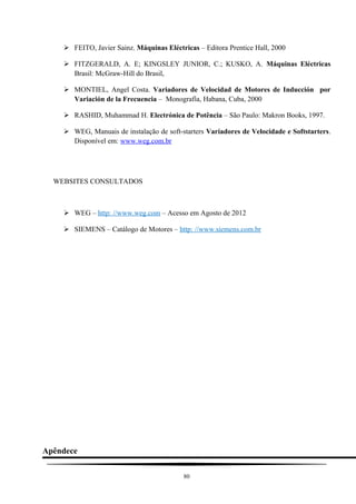  FEITO, Javier Sainz. Máquinas Eléctricas – Editora Prentice Hall, 2000
 FITZGERALD, A. E; KINGSLEY JUNIOR, C.; KUSKO, A. Máquinas Eléctricas
Brasil: McGraw-Hill do Brasil,
 MONTIEL, Angel Costa. Variadores de Velocidad de Motores de Inducción por
Variación de la Frecuencia – Monografía, Habana, Cuba, 2000
 RASHID, Muhammad H. Electrónica de Potência – São Paulo: Makron Books, 1997.
 WEG, Manuais de instalação de soft-starters Variadores de Velocidade e Softstarters.
Disponível em: www.weg.com.br
WEBSITES CONSULTADOS
 WEG – http: //www.weg.com – Acesso em Agosto de 2012
 SIEMENS – Catálogo de Motores – http: //www.siemens.com.br
Apêndece
80
 