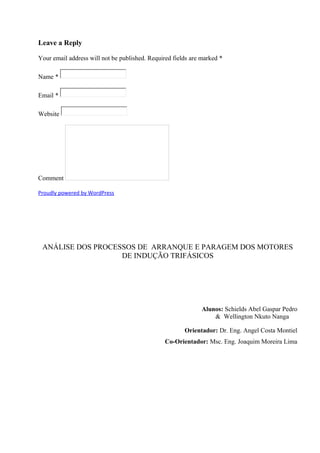 Leave a Reply
Your email address will not be published. Required fields are marked *
Name *
Email *
Website
Comment
Proudly powered by WordPress
ANÁLISE DOS PROCESSOS DE ARRANQUE E PARAGEM DOS MOTORES
DE INDUÇÃO TRIFÁSICOS
Alunos: Schields Abel Gaspar Pedro
& Wellington Nkuto Nanga
Orientador: Dr. Eng. Angel Costa Montiel
Co-Orientador: Msc. Eng. Joaquim Moreira Lima
 