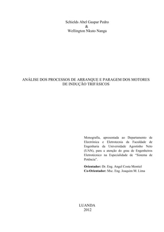 Schields Abel Gaspar Pedro
&
Wellington Nkuto Nanga
ANÁLISE DOS PROCESSOS DE ARRANQUE E PARAGEM DOS MOTORES
DE INDUÇÃO TRIFÁSICOS
Monografia, apresentada ao Departamento de
Electrónica e Eletrotecnia da Faculdade de
Engenharia da Universidade Agostinho Neto
(UAN), para a atenção do grau de Engenheiros
Eletrotécnico na Especialidade de “Sistema de
Potência”.
Orientador: Dr. Eng. Angel Costa Montiel
Co-Orientador: Msc. Eng. Joaquim M. Lima
LUANDA
2012
 