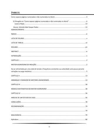 ÍNDECE
Como separar páginas numeradas e não numeradas no Word........................................................................3
31 thoughts on “Como separar páginas numeradas e não numeradas no Word” .......................................6
Leave a Reply .........................................................................................................................................13
Alunos: Schields Abel Gaspar Pedro..........................................................................................................13
AGRADECIMENTO..............................................................................................................................................i
ÍNDECE.............................................................................................................................................................iii
LISTA DE FIGURAS.............................................................................................................................................v
LISTA DE TABELA.............................................................................................................................................vii
RESUMO.........................................................................................................................................................viii
ABSTRACT........................................................................................................................................................ix
INTRODUÇÃO...................................................................................................................................................1
CAPÍTULO I .......................................................................................................................................................2
MOTOR ASSINCRONO DE INDUÇÃO ................................................................................................................2
Ao ser alimentado por uma rede de tensão e frequência constantes sua velocidade varia pouco perante
variações na carga mecânica............................................................................................................................5
CAPÍTULO II ....................................................................................................................................................13
ARRANQUE E PARAGEM DE MOTORES ASSINCRONOS..................................................................................13
CAPÍTULO III ...................................................................................................................................................30
MODELO MATEMATICO DO MOTOR ASSÍNCRONO .......................................................................................30
CAPÍTULO IV ..................................................................................................................................................56
ANÁLISE DE UM ESTUDO DE CASO.................................................................................................................56
CONCLUSÕES..................................................................................................................................................78
RECOMENDAÇÃO...........................................................................................................................................79
.......................................................................................................................................................................79
BIBLIOGRAFIA.................................................................................................................................................79
Apêndece.......................................................................................................................................................80
iii
 