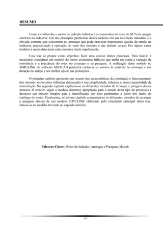 RESUMO
.
Como é conhecido, o motor de indução trifásico é o consumidor de mais do 60 % da energia
eléctrica na indústria. Um dos principais problemas destes motores em sua utilização industrial é a
elevada corrente que consomem no arranque que pode provocar importantes quedas de tensão na
indústria, prejudicando a operação do resto dos motores e das demais cargas. Em alguns casos
também é necessário parar estes motores muito rapidamente.
Esta tese se propõe como objectivo fazer uma análise destes processos. Para fazê-lo é
necessário considerar um modelo do motor assíncrono trifásico que tenha em conta a variação da
resistência e a reactância do rotor no arranque e na paragem. A realização deste modelo no
SIMULINK do software MATLAB permitirá conhecer os valores de corrente no arranque e sua
duração no tempo e um melhor ajuste das protecções.
O primeiro capítulo apresenta um resumo das características de construção e funcionamento
dos motores assíncronos trifásicos destacando a sua simplicidade, robustez e pouca necessidade de
manutenção. No segundo capítulo explicam-se os diferentes métodos de arranque e paragem desses
motores. O terceiro segue o modelo dinâmico apropriado para o estudo deste tipo de processos e
descreve um método simples para a identificação dos seus parâmetros a partir dos dados do
catálogo do motor. Finalmente, no último capítulo comparam-se os diferentes métodos de arranque
e paragem através de um modelo SIMULINK elaborado pelo orientador principal desta tese.
Baseia-se no modelo derivado no capítulo anterior.
Palavras-Chave: Motor de Indução, Arranque e Paragem, Matlab.
viii
 