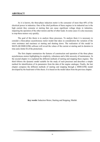 ABSTRACT
As it is known, the three-phase induction motor is the consumer of more than 60% of the
electrical power in industries. One of the chief problems of these engines in its industrial use is the
high current they consume at starting that can cause significant voltage drops in industries,
impairing the operation of the other motors and the of other loads. In some cases it is also necessary
to stop these motors very quickly.
The goal of this thesis is to analyze these processes. To analyze them it is necessary to
consider a three-phase asynchronous motor model that takes in consideration the variation of the
rotor resistance and reactance at starting and shutting down. The realization of this model in
MATLAB SIMULINK software will reveal the values of the current at starting and its duration in
time and a better fit of the protections.
The first chapter summarizes the features of construction and operation of the three phase
asynchronous motors highlighting its simplicity, robustness and a little necessity of maintenance. In
the second chapter it is explained the different methods of starting and stopping these engines. The
third follows the dynamic model suitable for the study of such processes and describes a simple
method for identification of its parameters from the data of the engine catalogue. Finally, the last
chapter compares the different methods of starting and stopping through a SIMULINK model
developed by the head-tutor of this thesis. It is based on the model taken from the previous chapter.
Key words: Induction Motor, Starting and Stopping, Matlab.
ix
 