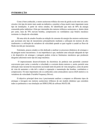 INTRODUÇÃO
Como é bem conhecido, o motor assíncrono trifásico de rotor de gaiola ou de rotor em curto-
circuito é do tipo de motor mais usado na indústria e constitui a força motriz mais importante neste
tipo de instalações. A partir de vários estudos, foi identificado que mais de 60% da energia
consumida pelas indústrias é feita por intermédio dos motores trifásicos assíncronos e, dentro deste
por cento, mais de 70% movem bombas, compressores ou ventiladores cujo binário mecânico
resistente é a função da velocidade.
Há uma série de estudos focados na redução de consumo de energia dos motores assíncronos
que accionam este tipo de mecanismos principalmente mediante a utilização de motores de alto
rendimento e a utilização de variadores de velocidade quando se quer regular o caudal ou fluxo de
fluido movido por mecanismo.
Entretanto, poucos estudos se têm dedicado a analisar os processos dinâmicos de arranque e
de paragem nestes mecanismos. A sua importância é que, mediante uma selecção adequada do tipo
e do dispositivo de arranque e paragem podem evitar-se fenómenos mecânicos que produzem
desgastes adicionais neste tipo de carga mecânica.
O impressionante desenvolvimento da electrónica de potência tem permitido construir
conversores para variar e controlar a velocidade e a corrente destes motores e, assim, permitir uma
utilização mais racional do mecanismo accionado tanto do ponto de vista energético, como do ponto
de vista de aumentar a vida útil e reduzir a reparação e manutenção das bombas, ventiladores e
compressores. Os mais importantes são os conhecidos como arrancadores suaves (Soft starters) e os
variadores de velocidade (Variable Frequency Drives).
O objectivo principal desta tese é precisamente analisar e comparar os diferentes tipos de
arranque e travagem nos motores assíncronos trifásicos de um modelo dinâmico que considera
todos os parâmetros e sua simulação em SIMULINK do software MATLAB.
1
 