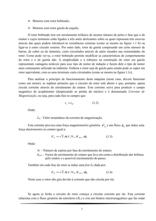  Motores com rotor bobinado;
 Motores com rotor gaiola de esquilo.
O rotor bobinado tem um enrolamento trifásico de mesmo número de polos e fase que o do
estator e cujos terminais estão ligados a três anéis deslizantes sobre os quais repousam três escovas
através das quais podem introduzir-se resistências externas (como se mostra na figura 1.1 b) ou
ligar-se a outro circuito externo. Por outro lado, rotor de gaiola compreende um certo número de
barras, de cobre ou de alumínio, curto circuitados através de anéis situados nas extremidades do
rotor. Como pode ver-se, o rotor bobinado permite modificar as características de comportamento
do rotor e o de gaiola não. A simplicidade e a robustez na construção do rotor em gaiola
representam vantagens notáveis para esse tipo de motor de indução e fazem dele o tipo de motor
mais comumente utilizado na indústria. Embora o rotor seja de gaiola para estudo pode se supor um
rotor equivalente, com os seus terminais curto circuitados (como se mostra na figura 1.1c).
Para analisar o princípio de funcionamento desta máquina (neste caso, deverá funcionar
como um motor), se supõem primeiro que o circuito do rotor está aberto e que, portanto, apena
circula corrente através do enrolamento do estator. Este corrente serve para produzir o campo
magnético de acoplamento (desprezando as perdas do núcleo) e é denominado Corrente de
Magnetização, ou seja, para cada fase se cumpre que:
Ms ii = (1.2)
Onde:
iM – Valor instantâneo da corrente de magnetização;
Esta corrente provoca uma força magnetomotriz giratória mF

e um fluxo φm que induz uma
força electromotriz no estator igual a:
mdevsSS KNfE φπ .....2= (1.3)
Onde:
Ns – Número de espiras por fase do enrolamento do estator;
KdevS – Factor de enrolamento do estator que leva em conta a distribuição das bobinas
pelo estator e o possível encurtamento do passo;
Também em cada fase do rotor se induz uma fem ER dada por:
mdevsRR KNfE φπ .....2= (1.4)
Neste caso o rotor não gira devido à corrente que não circula por ele.
Se agora se fecha o circuito do rotor começa a circular corrente por ele. Esta corrente
relaciona com o fluxo giratório do entreferro (φm ) e cria um binário electromagnético que faz rodar
3
 