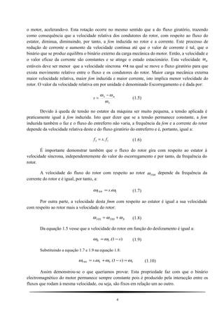 o motor, acelerando-o. Esta rotação ocorre no mesmo sentido que a do fluxo giratório, trazendo
como consequência que a velocidade relativa dos condutores do rotor, com respeito ao fluxo do
estator, diminua, diminuindo, por tanto, a fem induzida no rotor e a corrente. Este processo de
redução de corrente e aumento da velocidade continua até que o valor de corrente é tal, que o
binário que se produz equilibra o binário externo da carga mecânica do motor. Então, a velocidade e
o valor eficaz da corrente são constantes e se atinge o estado estacionário. Esta velocidade ωm
estáveis deve ser menor que a velocidade síncrona Sω na qual se move o fluxo giratório para que
exista movimento relativo entre o fluxo e os condutores do rotor. Maior carga mecânica externa
maior velocidade relativa, maior fem induzida e maior corrente, isto implica menor velocidade do
rotor. O valor da velocidade relativa em por unidade é denominado Escorregamento e é dada por:
S
mS
s
ω
ωω −
= (1.5)
Devido à queda de tensão no estator da máquina ser muito pequena, a tensão aplicada é
praticamente igual à fem induzida. Isto quer dizer que se a tensão permanece constante, a fem
induzida também o faz e o fluxo do entreferro não varia, a frequência da fem e a corrente do rotor
depende da velocidade relativa deste e do fluxo giratório do entreferro e é, portanto, igual a:
f s f2 1= . (1.6)
É importante demonstrar também que o fluxo do rotor gira com respeito ao estator à
velocidade síncrona, independentemente do valor do escorregamento e por tanto, da frequência do
rotor.
A velocidade do fluxo do rotor com respeito ao rotor ωFRR
depende da frequência da
corrente do rotor e é igual, por tanto, a:
SFRR s ωω .= (1.7)
Por outra parte, a velocidade desta fmm com respeito ao estator é igual a sua velocidade
com respeito ao rotor mais a velocidade do rotor:
ω ω ωFRS FRR R= + (1.8)
Da equação 1.5 vesse que a velocidade do rotor em função do deslizamento é igual a:
)1.( sSR −=ωω (1.9)
Substituindo a equação 1.7 e 1.9 na equação 1.8:
SSSFRS ss ωωωω =−+= )1.(. (1.10)
Assim demonstrou-se o que queríamos provar. Esta propriedade faz com que o binário
electromagnético do motor permanece sempre constante pois é produzido pela interacção entre os
fluxos que rodam à mesma velocidade, ou seja, são fixos em relação um ao outro.
4
 