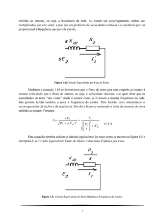 referida ao estator), ou seja, à frequência da rede. Ao existir um escorregamento, ambas são
multiplicadas por este valor, a fem por um problema de velocidades relativas e a reactância por ser
proporcional à frequência que por ela circula.
Figura 1.4: Circuito Equivalente por Fase do Rotor
Mediante a equação 1.10 se demonstrou que o fluxo do rotor gira com respeito ao estator à
mesma velocidade que o fluxo do estator, ou seja, à velocidade síncrona. Isto quer dizer que as
quantidades de rotor “são vistas” desde o estator como se tivessem a mesma frequência da rede.
Isto permite referir também o rotor à frequência do estator. Para fazê-lo, deve alimentar-se o
escorregamento (s) da fem e da reactância. Isto deve fazer-se mantendo o valor da corrente do rotor
referido ao estator. Portanto:
2'
2
2
'
2
2
2'
2
2'
2
2'
2
).(
.
d
d
X
s
R
E
XsR
Es
I
+





=
+
=
(1.11)
Esta equação permite colocar o circuito equivalente do rotor como se mostra na figura 1.5 e
incorporá-lo o Circuito Equivalente Exato do Motor Assíncrona Trifásico por Fase.
Figura 1.5: Circuito Equivalente do Rotor Referido à Frequência do Estator
7
 