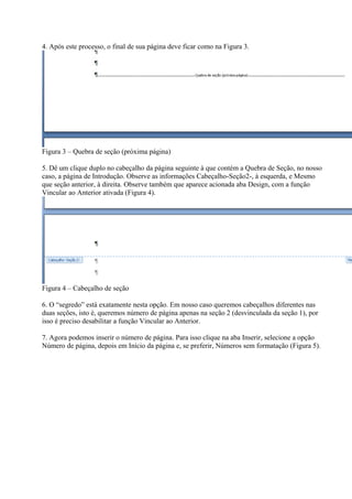 4. Após este processo, o final de sua página deve ficar como na Figura 3.
Figura 3 – Quebra de seção (próxima página)
5. Dê um clique duplo no cabeçalho da página seguinte à que contém a Quebra de Seção, no nosso
caso, a página de Introdução. Observe as informações Cabeçalho-Seção2-, à esquerda, e Mesmo
que seção anterior, à direita. Observe também que aparece acionada aba Design, com a função
Vincular ao Anterior ativada (Figura 4).
Figura 4 – Cabeçalho de seção
6. O “segredo” está exatamente nesta opção. Em nosso caso queremos cabeçalhos diferentes nas
duas seções, isto é, queremos número de página apenas na seção 2 (desvinculada da seção 1), por
isso é preciso desabilitar a função Vincular ao Anterior.
7. Agora podemos inserir o número de página. Para isso clique na aba Inserir, selecione a opção
Número de página, depois em Início da página e, se preferir, Números sem formatação (Figura 5).
 