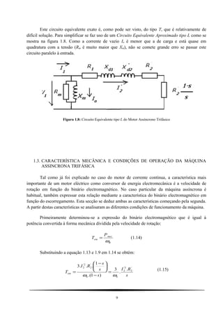 Este circuito equivalente exato é, como pode ser visto, do tipo T, que é relativamente de
difícil solução. Para simplificar se faz uso de um Circuito Equivalente Aproximado tipo L como se
mostra na figura 1.8. Como a corrente de vazio Io é menor que a de carga e está quase em
quadratura com a tensão (Rm é muito maior que Xm), não se comete grande erro se passar este
circuito paralelo à entrada.
Figura 1.8: Circuito Equivalente tipo L do Motor Assíncrono Trifásico
1.3. CARACTERÍSTICA MECÂNICA E CONDIÇÕES DE OPERAÇÃO DA MÁQUINA
ASSINCRONA TRIFÁSICA
Tal como já foi explicado no caso do motor de corrente contínua, a característica mais
importante de um motor eléctrico como conversor de energia electromecânica é a velocidade de
rotação em função do binário electromagnético. No caso particular da máquina assíncrona é
habitual, também expressar esta relação mediante a característica do binário electromagnético em
função do escorregamento. Esta secção se deduz ambas as características começando pela segunda.
A partir destas características se analisaram as diferentes condições de funcionamento da máquina.
Primeiramente determinou-se a expressão do binário electromagnético que é igual à
potência convertida à forma mecânica dividida pela velocidade de rotação:
R
mec
em
P
T
ω
= (1.14)
Substituindo a equação 1.13 e 1.9 em 1.14 se obtém:
s
RI
s
s
s
RI
T
SS
em
'
2
2'
2
'
2
2'
2
.
.
3
)1.(
1
...3
ωω
=
−





 −
=
(1.15)
9
 
