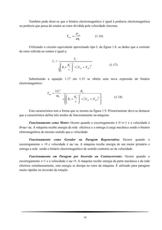 Também pode dizer-se que o binário electromagnético é igual à potência electromagnética
ou potência que passa do estator ao rotor dividida pela velocidade síncrona.
S
em
em
P
T
ω
= (1.16)
Utilizando o circuito equivalente aproximado tipo L da figura 1.8, se deduz que a corrente
do rotor referida ao estator é igual a:
( )2'
2'
2
1
1'
2
drds XX
s
R
R
V
I
++





+
=
(1.17)
Substituindo a equação 1.17 em 1.15 se obtém uma nova expressão do binário
electromagnético:
( )








++





+
=
2'
2'
2
1
'
2
2
1
.
.
.3
drds
S
em
XX
s
R
Rs
RV
T
ω (1.18)
Esta característica tem a forma que se mostra na figura 1.9. Primeiramente deve-se destacar
que a característica define três modos de funcionamento na máquina:
Funcionamento como Motor: Ocorre quando o escorregamento é 0<s<1 e a velocidade é
0<ωR<ωS. A máquina recebe energia da rede eléctrica e a entrega à carga mecânica sendo o binário
eletromagnética do mesmo sentido que a velocidade.
Funcionamento como Gerador ou Paragem Regenerativa: Ocorre quando o
escorregamento s <0 e velocidade é ωR>ωS. A máquina recebe energia de um motor primário e
entrega a rede sendo o binário electromagnético de sentido contrario ao da velocidade.
Funcionamento em Paragem por Inversão ou Contracorrente: Ocorre quando o
escorregamento s>1 e a velocidade é ωR<0. A máquina recebe energia da parte mecânica e da rede
eléctrica simultaneamente, esta energia se dissipa no rotor da máquina. É utilizado para paragens
muito rápidas ou inversão da rotação.
10
 