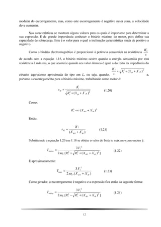 modular do escorregamento, mas, como este escorregamento é negativo nesta zona, a velocidade
deve aumentar.
Nas características se mostram alguns valores para os quais é importante para determinar a
sua expressão. É de grande importância conhecer o binário máximo do motor, pois define sua
capacidade de sobrecarga. Este é o valor para o qual a inclinação característica muda de positivo a
negativo.
Como o binário electromagnético é proporcional à potência consumida na resistência
s
R'
2
de acordo com a equação 1.15, o binário máximo ocorre quando a energia consumida por esta
resistência é máxima, o que acontece quando seu valor óhmico é igual a do resto da impedância do
circuito equivalente aproximada do tipo em L, ou seja, quando,
2'2
1
2
'
)( drds XXR
s
R
++=
e,
portanto o escorregamento para o binário máximo, trabalhando como motor é:
2'2
1
'
2
)( drds
M
XXR
R
s
++
= (1.20)
Como:
2'
1
2
1 )( drds XXR +<<
Então:
)( '
1
2
'
drds
M
XX
R
s
+
≈ (1.21)
Substituindo a equação 1.20 em 1.18 se obtém o valor do binário máximo como motor é:
])(.[.2
.3
2'
1
2
1
2
1
2
1
max
drdsS
m
XXRR
V
T
+++
=
ω
(1.22)
É aproximadamente:
).(.2
.3
'
1
2
1
max
drdsS XX
V
T
+
≈
ω
(1.23)
Como gerador, o escorregamento é negativo e a expressão fica então da seguinte forma:
])(.[.2
.3
2'
1
2
1
2
1
2
1
max
drdsS
g
XXRR
V
T
++−
=
ω
(1.24)
12
 