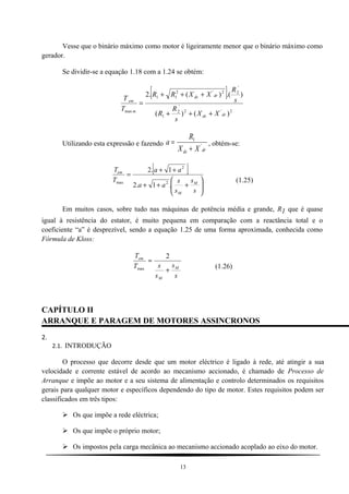 Vesse que o binário máximo como motor é ligeiramente menor que o binário máximo como
gerador.
Se dividir-se a equação 1.18 com a 1.24 se obtém:
[ ]
2'2
'
2
1
'
22'2
11
max
)()(
).()(.2
drds
drds
m
em
XX
s
R
R
s
R
XXRR
T
T
+++
+++
=
Utilizando esta expressão e fazendo
drds XX
R
a '
1
+
= , obtém-se:
[ ]






+++
++
=
s
s
s
s
aa
aa
T
T
M
M
em
.1.2
1.2
2
2
max (1.25)
Em muitos casos, sobre tudo nas máquinas de potência média e grande, R1 que é quase
igual à resistência do estator, é muito pequena em comparação com a reactância total e o
coeficiente “a” é desprezível, sendo a equação 1.25 de uma forma aproximada, conhecida como
Fórmula de Kloss:
s
s
s
sT
T
M
M
em
+
≈
2
max (1.26)
CAPÍTULO II
ARRANQUE E PARAGEM DE MOTORES ASSINCRONOS
2.
2.1. INTRODUÇÃO
O processo que decorre desde que um motor eléctrico é ligado à rede, até atingir a sua
velocidade e corrente estável de acordo ao mecanismo accionado, é chamado de Processo de
Arranque e impõe ao motor e a seu sistema de alimentação e controlo determinados os requisitos
gerais para qualquer motor e específicos dependendo do tipo de motor. Estes requisitos podem ser
classificados em três tipos:
 Os que impõe a rede eléctrica;
 Os que impõe o próprio motor;
 Os impostos pela carga mecânica ao mecanismo accionado acoplado ao eixo do motor.
13
 