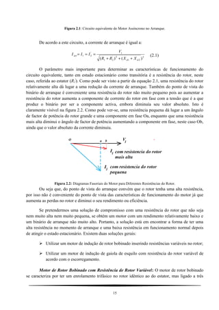 Figura 2.1: Circuito equivalente do Motor Assíncrono no Arranque.
De acordo a este circuito, a corrente de arranque é igual a:
2
21
2'
21
1'
21
)()( dd
arr
XXRR
V
III
+++
=== (2.1)
O parâmetro mais importante para determinar as características de funcionamento do
circuito equivalente, tanto em estado estacionário como transitória é a resistência do rotor, neste
caso, referida ao estator (R2
'
). Como pode ser visto a partir da equação 2.1, uma resistência do rotor
relativamente alta dá lugar a uma redução da corrente de arranque. Também do ponto de vista do
binário de arranque é conveniente uma resistência do rotor não muito pequeno pois ao aumentar a
resistência do rotor aumenta a componente de corrente do rotor em fase com a tensão que é a que
produz o binário por ser a componente activa, embora diminuía seu valor absoluto. Isto é
claramente visível na figura 2.2. Como pode ver-se, uma resistência pequena dá lugar a um ângulo
de factor de potência do rotor grande e uma componente em fase Oa, enquanto que uma resistência
mais alta diminui o ângulo de factor de potência aumentando a componente em fase, neste caso Ob,
ainda que o valor absoluto da corrente diminuiu.
Figura 2.2: Diagramas Fasoriais do Motor para Diferentes Resistências do Rotor.
Ou seja que, do ponto de vista do arranque convém que o rotor tenha uma alta resistência,
por isso não é conveniente do ponto de vista das características de funcionamento do motor já que
aumenta as perdas no rotor e diminui o seu rendimento ou eficiência.
Se pretendermos uma solução de compromisso com uma resistência do rotor que não seja
nem muito alta nem muito pequena, se obtém um motor com um rendimento relativamente baixo e
um binário de arranque não muito alto. Portanto, a solução está em encontrar a forma de ter uma
alta resistência no momento de arranque e uma baixa resistência em funcionamento normal depois
de atingir o estado estacionário. Existem duas soluções gerais:
 Utilizar um motor de indução de rotor bobinado inserindo resistências variáveis no rotor;
 Utilizar um motor de indução de gaiola de esquilo com resistência do rotor variável de
acordo com o escorregamento.
Motor de Rotor Bobinado com Resistência de Rotor Variável: O motor de rotor bobinado
se caracteriza por ter um enrolamento trifásico no rotor idêntico ao do estator, mas ligado a três
15
 