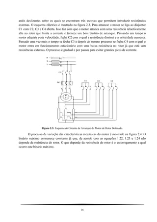 anéis deslizantes sobre os quais se encontram três escovas que permitem introduzir resistências
externas. O esquema eléctrico é mostrado na figura 2.3. Para arrancar o motor se liga ao disjuntor
C1 com C2, C3 e C4 aberta. Isso faz com que o motor arranca com uma resistência relactivamente
alta no rotor que limita a corrente e fornece um bom binário de arranque. Passando um tempo o
motor adquirir certa velocidade, fecha C2 com o qual a resistência diminui e a velocidade aumenta.
Passado uma vez mais o tempo se fecha C3 e depois do mesmo processo se fecha C4 com o qual o
motor entra em funcionamento estacionário com uma baixa resistência no rotor já que está sem
resistências externas. O processo é gradual e por passos para evitar grandes picos de corrente.
Figura 2.3: Esquema do Circuito de Arranque do Motor de Rotor Bobinado.
O processo de variação das características mecânicas do motor é mostrado na figura 2.4. O
binário máximo permanece constante já que, de acordo com as equações 1.22, 1.23 e 1.24 não
depende da resistência do rotor. O que depende da resistência do rotor é o escorregamento a qual
ocorre este binário máximo.
16
 