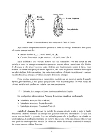 Figura 2.5: Barras do Rotor no Motor Assíncrono de Gaiola de Esquilo.
Aqui também é importante assinalar que entre os dados do catálogo do motor há duas que se
referem ao arranque que são:
 Binário máximo Tmax / Tn oscila entre 1,5 e 2,8;
 Corrente de arranque em por unidade Iarr / In oscila entre 5,5 e 8.
Deve assinalar-se que existem motores que são construídos com um motor de alta
resistência, tanto em arranque como em funcionamento normais, são os chamados de Alto Binário
de Arranque e Alto Escorregamento cuja eficiência em funcionamento normal é baixa. Estes
motores são usados em aplicações muito específicas, tais como as gruas de indústria metalúrgica
que não trabalham de forma contínua (não muito interessado na eficiência ou rendimento) e exigem
elevados binário de arranque, devido às condições difíceis no arranque.
Como se disse anteriormente, a característica mecânica de um motor de gaiola de esquilo
depende, principalmente, e mais que de qualquer outra coisa, da construção do seu rotor, ou seja do
valor da resistência da gaiola e sua variação com o escorregamento.
2.2.1. Métodos de Arranque de Motor Assíncrono Gaiola de Esquilo
Em geral existem três métodos de Arranque de motor de indução de gaiola esquilo:
 Método de Arranque Directo a Rede;
 Método de Arranque a Tensão Reduzida;
 Método de Arranque a Frequência Variável.
Método de Arranque Directo: No método de arranque directo à rede o motor é ligado
diretamente à rede no momento de arranque sem qualquer dispositivo intermediário. É o que leva
menos inversão inicial e, portanto, deve ser realizada quando não se justifiquem os métodos de
tensão reduzida. É usado principalmente em motores de pequeno porte cujo arranque não provoca
uma queda de tensão apreciável na rede. Os valores de binário de arranque e corrente de arranque
são os que veem no catálogo do motor.
18
 