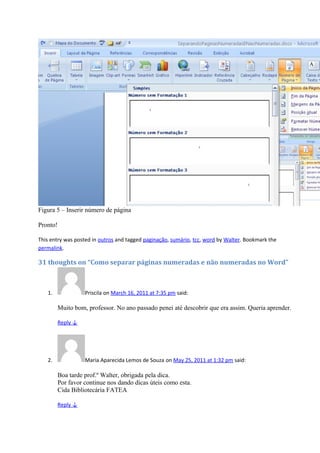 Figura 5 – Inserir número de página
Pronto!
This entry was posted in outros and tagged paginação, sumário, tcc, word by Walter. Bookmark the
permalink.
31 thoughts on “Como separar páginas numeradas e não numeradas no Word”
1. Priscila on March 16, 2011 at 7:35 pm said:
Muito bom, professor. No ano passado penei até descobrir que era assim. Queria aprender.
Reply ↓
2. Maria Aparecida Lemos de Souza on May 25, 2011 at 1:32 pm said:
Boa tarde prof.º Walter, obrigada pela dica.
Por favor continue nos dando dicas úteis como esta.
Cida Bibliotecária FATEA
Reply ↓
 