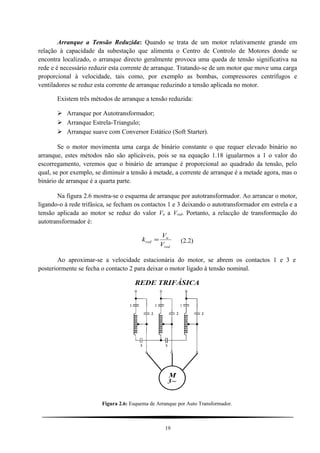 Arranque a Tensão Reduzida: Quando se trata de um motor relativamente grande em
relação à capacidade da subestação que alimenta o Centro de Controlo de Motores donde se
encontra localizado, o arranque directo geralmente provoca uma queda de tensão significativa na
rede e é necessário reduzir esta corrente de arranque. Tratando-se de um motor que move uma carga
proporcional à velocidade, tais como, por exemplo as bombas, compressores centrífugos e
ventiladores se reduz esta corrente de arranque reduzindo a tensão aplicada no motor.
Existem três métodos de arranque a tensão reduzida:
 Arranque por Autotransformador;
 Arranque Estrela-Triangulo;
 Arranque suave com Conversor Estático (Soft Starter).
Se o motor movimenta uma carga de binário constante o que requer elevado binário no
arranque, estes métodos não são aplicáveis, pois se na equação 1.18 igualarmos a 1 o valor do
escorregamento, veremos que o binário de arranque é proporcional ao quadrado da tensão, pelo
qual, se por exemplo, se diminuir a tensão à metade, a corrente de arranque é a metade agora, mas o
binário de arranque é a quarta parte.
Na figura 2.6 mostra-se o esquema de arranque por autotransformador. Ao arrancar o motor,
ligando-o à rede trifásica, se fecham os contactos 1 e 3 deixando o autotransformador em estrela e a
tensão aplicada ao motor se reduz do valor Vn a Vred. Portanto, a relacção de transformação do
autotransformador é:
red
n
red
V
V
k = (2.2)
Ao aproximar-se a velocidade estacionária do motor, se abrem os contactos 1 e 3 e
posteriormente se fecha o contacto 2 para deixar o motor ligado à tensão nominal.
Figura 2.6: Esquema de Arranque por Auto Transformador.
19
 