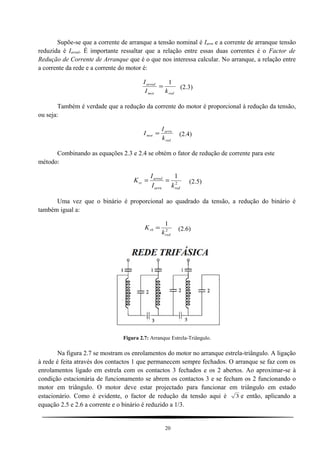 Supõe-se que a corrente de arranque a tensão nominal é Iarrn e a corrente de arranque tensão
reduzida é Iarred. É importante ressaltar que a relação entre essas duas correntes é o Factor de
Redução de Corrente de Arranque que é o que nos interessa calcular. No arranque, a relação entre
a corrente da rede e a corrente do motor é:
redmot
arred
kI
I 1
= (2.3)
Também é verdade que a redução da corrente do motor é proporcional à redução da tensão,
ou seja:
red
arrn
mot
k
I
I = (2.4)
Combinando as equações 2.3 e 2.4 se obtém o fator de redução de corrente para este
método:
2
1
redarrn
arred
rc
kI
I
K == (2.5)
Uma vez que o binário é proporcional ao quadrado da tensão, a redução do binário é
também igual a:
2
1
red
rb
k
K = (2.6)
Figura 2.7: Arranque Estrela-Triângulo.
Na figura 2.7 se mostram os enrolamentos do motor no arranque estrela-triângulo. A ligação
à rede é feita através dos contactos 1 que permanecem sempre fechados. O arranque se faz com os
enrolamentos ligado em estrela com os contactos 3 fechados e os 2 abertos. Ao aproximar-se à
condição estacionária de funcionamento se abrem os contactos 3 e se fecham os 2 funcionando o
motor em triângulo. O motor deve estar projectado para funcionar em triângulo em estado
estacionário. Como é evidente, o factor de redução da tensão aqui é 3 e então, aplicando a
equação 2.5 e 2.6 a corrente e o binário é reduzido a 1/3.
20
 