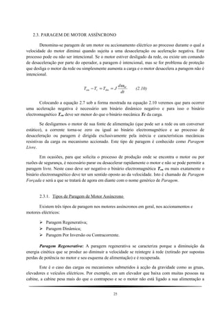 2.3. PARAGEM DE MOTOR ASSÍNCRONO
Denomina-se paragem de um motor ou accionamento eléctrico ao processo durante o qual a
velocidade do motor diminui quando sujeita a uma desaceleração ou aceleração negativa. Este
processo pode ou não ser intencional. Se o motor estiver desligado da rede, ou existe um comando
de desaceleração por parte do operador, a paragem é intencional, mas se for problema de proteção
que desliga o motor da rede ou simplesmente aumenta a carga e o motor desacelera a paragem não é
intencional.
dt
d
JTTT M
dincem
ω
==− (2.10)
Colocando a equação 2.7 sob a forma mostrada na equação 2.10 veremos que para ocorrer
uma aceleração negativa é necessário um binário dinâmico negativo e para isso o binário
electromagnético Tem deve ser menor do que o binário mecânica Tc da carga.
Se desligarmos o motor de sua fonte de alimentação (que pode ser a rede ou um conversor
estático), a corrente torna-se zero ou igual ao binário electromagnético e ao processo de
desaceleração ou paragem é dirigida exclusivamente pela inércia e características mecânicas
resistivas da carga ou mecanismo accionado. Este tipo de paragem é conhecido como Paragem
Livre.
Em ocasiões, para que solicita o processo de produção onde se encontra o motor ou por
razões de segurança, é necessário parar ou desacelerar rapidamente o motor e não se pode permitir a
paragem livre. Neste caso deve ser negativo o binário electromagnética Tem ou mais exatamente o
binário electromagnético deve ter um sentido oposto ao da velocidade. Isto é chamado de Paragem
Forçada e será a que se tratará de agora em diante com o nome genérico de Paragem.
2.3.1. Tipos de Paragem de Motor Assíncrono
Existem três tipos de paragem nos motores assíncronos em geral, nos accionamentos e
motores eléctricos:
 Paragem Regenerativa;
 Paragem Dinâmica;
 Paragem Por Inversão ou Contracorrente.
Paragem Regenerativa: A paragem regenerativa se caracteriza porque a diminuição da
energia cinética que se produz ao diminuir a velocidade se reintegre à rede (retirado por supostas
perdas de potência no motor e seu esquema de alimentação) e é recuperada.
Este é o caso das cargas ou mecanismos submetidos à acção da gravidade como as gruas,
elevadores e veículos eléctricos. Por exemplo, em um elevador que baixa com muitas pessoas na
cabine, a cabine pesa mais do que o contrapeso e se o motor não está ligado a sua alimentação a
25
 