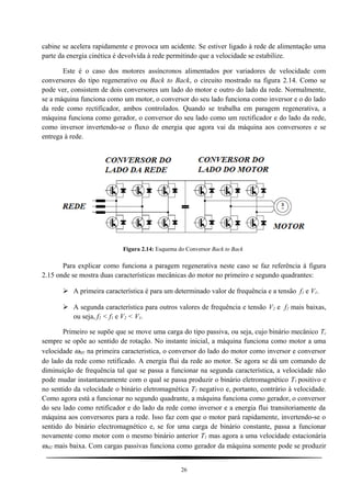 cabine se acelera rapidamente e provoca um acidente. Se estiver ligado à rede de alimentação uma
parte da energia cinética é devolvida à rede permitindo que a velocidade se estabilize.
Este é o caso dos motores assíncronos alimentados por variadores de velocidade com
conversores do tipo regenerativo ou Back to Back, o circuito mostrado na figura 2.14. Como se
pode ver, consistem de dois conversores um lado do motor e outro do lado da rede. Normalmente,
se a máquina funciona como um motor, o conversor do seu lado funciona como inversor e o do lado
da rede como rectificador, ambos controlados. Quando se trabalha em paragem regenerativa, a
máquina funciona como gerador, o conversor do seu lado como um rectificador e do lado da rede,
como inversor invertendo-se o fluxo de energia que agora vai da máquina aos conversores e se
entrega à rede.
Figura 2.14: Esquema do Conversor Back to Back
Para explicar como funciona a paragem regenerativa neste caso se faz referência à figura
2.15 onde se mostra duas características mecânicas do motor no primeiro e segundo quadrantes:
 A primeira característica é para um determinado valor de frequência e a tensão f1 e V1.
 A segunda característica para outros valores de frequência e tensão V2 e f2 mais baixas,
ou seja, f2 < f1 e V2 < V1.
Primeiro se supõe que se move uma carga do tipo passiva, ou seja, cujo binário mecânico Tc
sempre se opõe ao sentido de rotação. No instante inicial, a máquina funciona como motor a uma
velocidade ωM1 na primeira caracteristica, o conversor do lado do motor como inversor e conversor
do lado da rede como retificado. A energia flui da rede ao motor. Se agora se dá um comando de
diminuição de frequência tal que se passa a funcionar na segunda característica, a velocidade não
pode mudar instantaneamente com o qual se passa produzir o binário eletromagnético T1 positivo e
no sentido da velocidade o binário eletromagnética T2 negativo e, portanto, contrário à velocidade.
Como agora está a funcionar no segundo quadrante, a máquina funciona como gerador, o conversor
do seu lado como retificador e do lado da rede como inversor e a energia flui transitoriamente da
máquina aos conversores para a rede. Isso faz com que o motor pará rapidamente, invertendo-se o
sentido do binário electromagnético e, se for uma carga de binário constante, passa a funcionar
novamente como motor com o mesmo binário anterior T1 mas agora a uma velocidade estacionária
ωM2 mais baixa. Com cargas passivas funciona como gerador da máquina somente pode se produzir
26
 