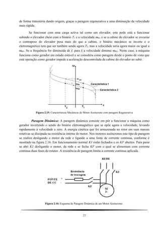 de forma transitória dando origem, graças a paragem regenerativa a uma diminuição da velocidade
mais rápida.
Se funcionar com uma carga activa tal como um elevador, este pode está a funcionar
subindo o elevador cheio com o binário T1 e a velocidade ωM1 e se a cabine do elevador se esvaziar
o contrapeso do elevador pesa mais do que a cabine, o binário mecânico se inverte e o
eletromagnético tem que ser também sendo agora T2, mas a velocidade seria agora maior ou igual a
ωM3. Se a frequência for diminuída de f1 para f2 a velocidade diminui ωM3. Neste caso, a máquina
funciona como gerador em estado estável e se considera como paragem desde o ponto de vista que
está operação como gerador impede a aceleração descontrolada da cabine do elevador ao subir.
Figura 2.15: Características Mecânicas do Motor Assíncrono com paragem Regenerativa
Paragem Dinâmica: A paragem dinâmica consiste em pôr a funcionar a máquina como
gerador invertendo o sendo do binário eletromagnético que se opõe agora a velocidade, levando
rapidamente à velocidade a zero. A energia cinética que foi armazenada no rotor em suas massas
rotativas se dissipada na resistência interna do motor. Nos motores assíncronos este tipo de paragem
se realiza desligando o motor da rede e ligando a uma fonte de corrente continua, conforme é
mostrado na figura 2.16. Em funcionamento normal K1 estão fechados e os KF abertos. Para parar
se abri K1 desligando o motor, da rede e se fecha KF com o qual se alimentam com corrente
continua duas fases do estator. A resistência de paragem limita a corrente continua aplicada.
Figura 2.16: Esquema de Paragem Dinâmica de um Motor Assíncrono.
27
 