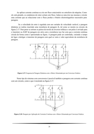 Ao aplicar corrente continua se cria um fluxo estacionário no entreferro da máquina. Como
ele está girando, os condutores do rotor cortam este fluxo. Induz-se uma fem nas mesmas e circula
uma corrente que ao relaccionar com o fluxo produz o binário electromagnético necessário para
paragem.
Se a velocidade do rotor é regulada com um variador de velocidade variável, a paragem
dinâmica se realiza inserindo uma resistência de paragem Rfr tal como se mostra no circuito da
figura 2.17. Para parar se retiram os pulsos de travão do inversor trifásico e um pulso é enviado para
o transístor ou IGBT de paragem em série com a resistência isso faz com que a corrente contínua
circula da forma como é apresentada na figura. A paragem pode ser controlada, variando o tempo
de ligar e desligar o transístor de paragem com qual se varia o valor equivalente da resistência de
paragem.
Figura 2.17: Esquema de Paragem Dinâmica com o Motor Alimentado por um Conversor Estático.
Neste tipo de sistemas com conversores é possível também a paragem com corrente contínua
com um circuito, como o que é mostrado na figura 2.17.
Figura 2.18: Paragem por Aplicação de Correntes Continua com o Motor Alimentado por Conversor Estático.
28
 