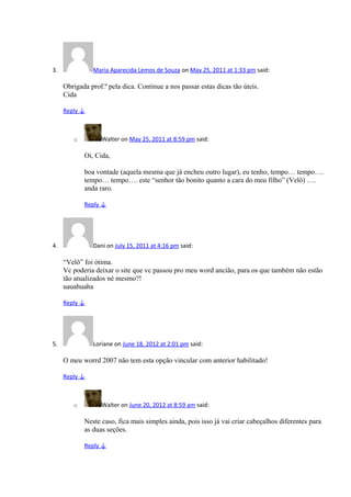 3. Maria Aparecida Lemos de Souza on May 25, 2011 at 1:33 pm said:
Obrigada prof.º pela dica. Continue a nos passar estas dicas tão úteis.
Cida
Reply ↓
o Walter on May 25, 2011 at 8:59 pm said:
Oi, Cida,
boa vontade (aquela mesma que já encheu outro lugar), eu tenho, tempo… tempo….
tempo… tempo…. este “senhor tão bonito quanto a cara do meu filho” (Velô) ….
anda raro.
Reply ↓
4. Dani on July 15, 2011 at 4:16 pm said:
“Velô” foi ótima.
Vc poderia deixar o site que vc passou pro meu word ancião, para os que também não estão
tão atualizados né mesmo?!
uauahuaha
Reply ↓
5. Loriane on June 18, 2012 at 2:01 pm said:
O meu worrd 2007 não tem esta opção vincular com anterior habilitado!
Reply ↓
o Walter on June 20, 2012 at 8:59 am said:
Neste caso, fica mais simples ainda, pois isso já vai criar cabeçalhos diferentes para
as duas seções.
Reply ↓
 