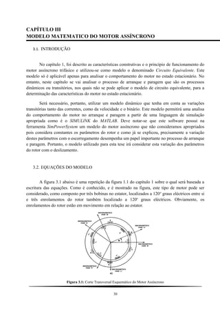 CAPÍTULO III
MODELO MATEMATICO DO MOTOR ASSÍNCRONO
3.1. INTRODUÇÃO
No capítulo 1, foi descrito as características construtivas e o princípio de funcionamento do
motor assíncrono trifásico e utilizou-se como modelo o denominado Circuito Equivalente. Este
modelo só é aplicável apenas para analisar o comportamento do motor no estado estacionário. No
entanto, neste capítulo se vai analisar o processo de arranque e paragem que são os processos
dinâmicos ou transitórios, nos quais não se pode aplicar o modelo de circuito equivalente, para a
determinação das características do motor no estado estacionário.
Será necessário, portanto, utilizar um modelo dinâmico que tenha em conta as variações
transitórias tanto das correntes, como da velocidade e o binário. Este modelo permitirá uma analisa
do comportamento do motor no arranque e paragem a partir de uma linguagem de simulação
apropriada como é o SIMULINK do MATLAB. Deve notar-se que este software possui na
ferramenta SimPowerSystem um modelo do motor assíncrono que não consideramos apropriados
pois considera constantes os parâmetros do rotor e como já se explicou, precisamente a variação
destes parâmetros com o escorregamento desempenha um papel importante no processo de arranque
e paragem. Portanto, o modelo utilizado para esta tese irá considerar esta variação dos parâmetros
do rotor com o deslizamento.
3.2. EQUAÇÕES DO MODELO
A figura 3.1 abaixo é uma repetição da figura 1.1 do capítulo 1 sobre o qual será baseada a
escritura das equações. Como é conhecido, e é mostrado na figura, este tipo de motor pode ser
considerado, como composto por três bobinas no estator, localizados a 120o
graus eléctricos entre si
e três enrolamentos do rotor também localizado a 120o
graus eléctricos. Obviamente, os
enrolamentos do rotor estão em movimento em relação ao estator.
Figura 3.1: Corte Transversal Esquemático do Motor Assíncrono
30
 
