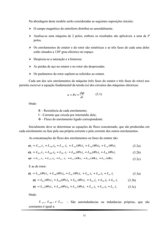 Na abordagem deste modelo serão consideradas as seguintes suposições iniciais:
 O campo magnético do entreferro distribui-se senoidalmente.
 Analisa-se uma máquina de 2 polos, embora os resultados são aplicáveis a uma de P
polos.
 Os enrolamentos do estator e do rotor são simétricas e as três fases de cada uma deles
estão situados a 120º grau eléctrico no espaço.
 Despreza-se a saturação e a histerese.
 As perdas de aço no estator e no rotor são desprezadas.
 Os parâmetros do rotor supõem-se referidos ao estator.
Cada um dos seis enrolamentos da máquina (três fases do estator e três fases do rotor) nos
permite escrever a equação fundamental da tensão (u) dos circuitos das máquinas eléctricas:
dt
d
iRu
ϕ
+= . (3.1)
Onde:
R – Resistência de cada enrolamento;
I – Corrente que circula por intermédio dele;
Φ – Fluxo do enrolamento ligado correspondente.
Inicialmente deve se determinar as equações do fluxo concatenado, que são produzidas em
cada enrolamento ou fase pela sua própria corrente e pela corrente dos outros enrolamentos.
As concatenações do fluxo dos enrolamentos ou fases do estator são:
cAcbAbaAaCACBABAAAA iLiLiLiLiLiL ).().().(... θθθϕ +++++= (3.2a)
cBcbBbaBaCBCBBBABAB iLiLiLiLiLiL ).().().(... θθθϕ +++++= (3.2b)
cCcbCbaCaCCCBCBACAC iLiLiLiLiLiL ).().().(... θθθϕ +++++= (3.2c)
E as do rotor:
cacbabaaaCaCBaBAaAa iLiLiLiLiLiL ...).().().( +++++= θθθϕ (3.3a)
cbcbbbabaCbCBbBAbAb iLiLiLiLiLiL ...).().().( +++++= θθθϕ (3.3b)
cccbcbacaCcCBcBAcAc iLiLiLiLiLiL ...).().().( +++++= θθθϕ (3.3c)
Onde:
CCBBAA LeLL ,, – São autoindutâncias ou indutâncias próprias, que são
constantes é igual a:
31
 