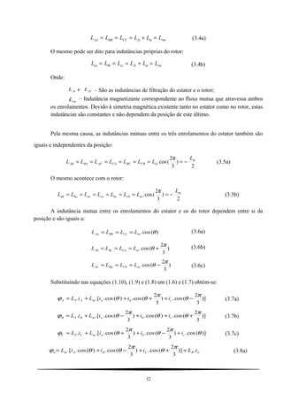L L L L L LAA BB CC fs m sm= = = + = (3.4a)
O mesmo pode ser dito para indutâncias próprias do rotor:
L L L L L Laa bb cc fr m rm= = = + = (3.4b)
Onde:
fyfs LeL – São as indutâncias de filtração do estator e o rotor;
mL – Indutância magnetizante correspondente ao fluxo mutua que atravessa ambos
os enrolamentos. Devido à simetria magnética existente tanto no estator como no rotor, estas
indutâncias são constantes e não dependem da posição de este último.
Pela mesma causa, as indutâncias mútuas entre os três enrolamentos do estator também são
iguais e independentes da posição:
2
)
3
2
(cos m
mCBBCCAACBAAB
L
LLLLLLL −=======
π
(3.5a)
O mesmo acontece com o rotor:
2
)
3
2
(cos. m
mcbbccaacbaab
L
LLLLLLL −=======
π
(3.5b)
A indutância mutua entre os enrolamentos do estator e os do rotor dependem entre si da
posição e são iguais a:
)(cos. θmCcBbAa LLLL === (3.6a)
)
3
2
(cos.
π
θ +=== mCaBcAb LLLL (3.6b)
)
3
2
(cos.
π
θ −=== mCbBaAc LLLL (3.6c)
Substituindo nas equações (1.10), (1.9) e (1.8) em (1.6) e (1.7) obtém-se:
)]
3
2
(cos.)
3
2
(cos.)(cos..[.
π
θ
π
θθϕ −++++= cbamASA iiiLiL (3.7a)
)]
3
2
(cos.)(cos.)
3
2
(cos..[.
π
θθ
π
θϕ +++−+= cbamBSB iiiLiL (3.7b)
)](cos.)
3
2
(cos.)
3
2
(cos..[. θ
π
θ
π
θϕ cbamCSC iiiLiL +−+++= (3.7c)
aRCBAma iLiiiL .)]
3
2
(cos.)
3
2
(cos.)(cos..[ +++−+=
π
θ
π
θθϕ (3.8a)
32
 