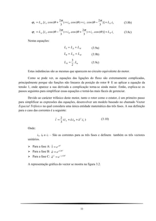 bRCBAmb iLiiiL .)]
3
2
(cos.)(cos.)
3
2
(cos..[ +−+++=
π
θθ
π
θϕ (3.8b)
cRCBAmc iLiiiL .)](cos.)
3
2
(cos.)
3
2
(cos..[ ++++−= θ
π
θ
π
θϕ (3.8c)
Nestas equações:
L L LS fs M= + (3.9a)
L L LR fr M= + (3.9b)
L LM m=
3
2
. (3.9c)
Estas indutâncias são as mesmas que aparecem no circuito equivalente do motor.
Como se pode ver, as equações das ligações do fluxo são extremamente complicadas,
principalmente porque são funções não lineares da posição do rotor θ E ao aplicar a equação da
tensão 1, onde aparece a sua derivada a complicação torna-se ainda maior. Então, explica-se os
passos seguintes para simplificar essas equações e torná-las mais fáceis de gerenciar.
Devido ao carácter trifásico deste motor, tanto o rotor como o estator, é um primeiro passo
para simplificar as expressões das equações, desenvolver um modelo baseado no chamado Vector
Espacial Trifásico na qual considera uma única entidade matemática das três fases. A sua definição
para o caso das correntes é a seguinte:
)...(
3
2 2
CBA iaiaii

++= (3.10)
Onde:
iA, iB e iC – São as correntes para as três fases e definem também os três vectores
unitários.
 Para a fase A:
o
j
e 0
1 =

 Para a fase B:
o
j
ea 120
=

 Para a fase C:
o
j
ea 1202 −
=

A representação gráfica do vector se mostra na figura 3.2.
33
 