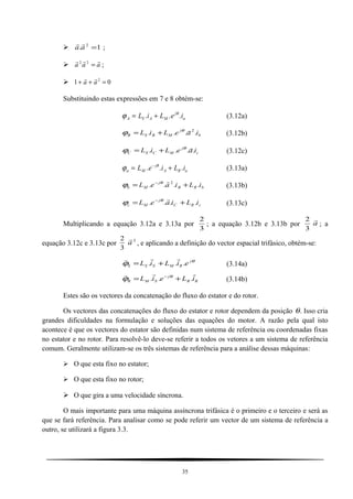 1. 2
=aa

;
 aaa

=22
;
 01 2
=++ aa

Substituindo estas expressões em 7 e 8 obtém-se:
ϕ θ
A S A M
j
aL i L e i= +. . . (3.12a)
b
j
MBSB iaeLiL .... 2θ
ϕ += (3.12b)
c
j
MCSC iaeLiL ....
θ
ϕ += (3.12c)
ϕ θ
a M
j
A R aL e i L i= +−
. . . (3.13a)
bRB
j
Mb iLiaeL .... 2
+= − θ
ϕ (3.13b)
cRC
j
Mc iLiaeL .... += − θ
ϕ (3.13c)
Multiplicando a equação 3.12a e 3.13a por
3
2
; a equação 3.12b e 3.13b por a

3
2
; a
equação 3.12c e 3.13c por
2
3
2
a

, e aplicando a definição do vector espacial trifásico, obtém-se:
θ
ϕ j
RMSSS eiLiL ...

+= (3.14a)
RR
j
SMR iLeiL

... += − θ
ϕ (3.14b)
Estes são os vectores da concatenação do fluxo do estator e do rotor.
Os vectores das concatenações do fluxo do estator e rotor dependem da posição θ. Isso cria
grandes dificuldades na formulação e soluções das equações do motor. A razão pela qual isto
acontece é que os vectores do estator são definidas num sistema de referência ou coordenadas fixas
no estator e no rotor. Para resolvê-lo deve-se referir a todos os vetores a um sistema de referência
comum. Geralmente utilizam-se os três sistemas de referência para a análise dessas máquinas:
 O que esta fixo no estator;
 O que esta fixo no rotor;
 O que gira a uma velocidade síncrona.
O mais importante para uma máquina assíncrona trifásica é o primeiro e o terceiro e será as
que se fará referência. Para analisar como se pode referir um vector de um sistema de referência a
outro, se utilizará a figura 3.3.
35
 