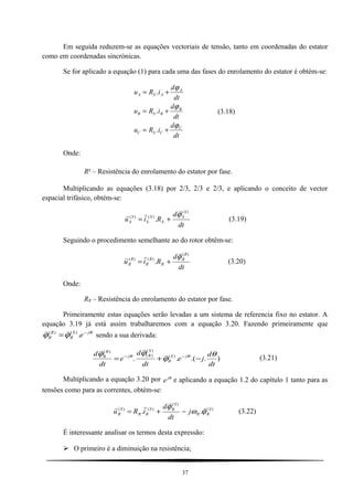 Em seguida reduzem-se as equações vectoriais de tensão, tanto em coordenadas do estator
como em coordenadas sincrónicas.
Se for aplicado a equação (1) para cada uma das fases do enrolamento do estator é obtém-se:
u R i
d
dt
u R i
d
dt
u R i
d
dt
A S A
A
B S B
B
C S C
C
= +
= +
= +
.
.
.
ϕ
ϕ
ϕ
(3.18)
Onde:
RS
– Resistência do enrolamento do estator por fase.
Multiplicando as equações (3.18) por 2/3, 2/3 e 2/3, e aplicando o conceito de vector
espacial trifásico, obtém-se:
dt
d
Riu
S
S
S
S
S
S
S
)(
)()(
.
ϕ


+= (3.19)
Seguindo o procedimento semelhante ao do rotor obtêm-se:
dt
d
Riu
R
R
R
R
R
R
R
)(
)()(
.
ϕ


+= (3.20)
Onde:
RR – Resistência do enrolamento do estator por fase.
Primeiramente estas equações serão levadas a um sistema de referencia fixo no estator. A
equação 3.19 já está assim trabalharemos com a equação 3.20. Fazendo primeiramente que
θ
ϕϕ jS
R
R
R e−
= .)()( 
sendo a sua derivada:
)..(.. )(
)(
)(
)(
dt
d
je
dt
d
e
dt
d jS
R
S
Rj
R
R θ
ϕ
ϕϕ θθ
−+= −− 

(3.21)
Multiplicando a equação 3.20 por e jθ
e aplicando a equação 1.2 do capítulo 1 tanto para as
tensões como para as correntes, obtém-se:
)(
)(
)()(
.. S
RR
S
RS
RR
S
R j
dt
d
iRu ϕω
ϕ 


−+= (3.22)
É interessante analisar os termos desta expressão:
 O primeiro é a diminuição na resistência;
37
 
