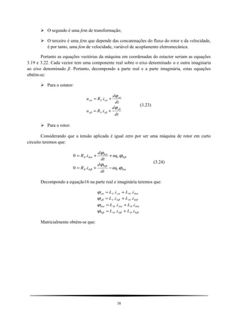  O segundo é uma fem de transformação;
 O terceiro é uma fem que depende das concatenações do fluxo do rotor e da velocidade,
é por tanto, uma fem de velocidade, variável de acoplamento eletromecânica.
Portanto as equações vectórias da máquina em coordenadas do estactor seriam as equações
3.19 e 3.22. Cada vector tem uma componente real sobre o eixo denominado α e outra imaginaria
ao eixo denominado β. Portanto, decompondo a parte real e a parte imaginária, estas equações
obtêm-se:
 Para o estator:
dt
d
iRu
dt
d
iRu
s
sSs
s
sSs
β
ββ
α
αα
ϕ
ϕ
+=
+=
.
.
(3.23)
 Para o rotor:
Considerando que a tensão aplicada é igual zero por ser uma máquina de rotor em curto
circuito teremos que:
α
β
β
β
α
α
ϕω
ϕ
ϕω
ϕ
RR
R
RR
RR
R
RR
dt
d
iR
dt
d
iR
..0
..0
−+=
++=
(3.24)
Decompondo a equação16 na parte real e imaginária teremos que:
βββ
ααα
βββ
ααα
ϕ
ϕ
ϕ
ϕ
RRSMR
RRSMR
RMSSs
RMsSs
iLiL
iLiL
iLiL
iLiL
..
..
..
..
+=
+=
+=
+=
Matricialmente obtém-se que:
38
 